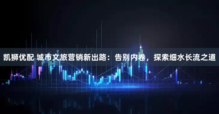 凯狮优配 城市文旅营销新出路：告别内卷，探索细水长流之道
