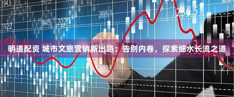 明道配资 城市文旅营销新出路：告别内卷，探索细水长流之道