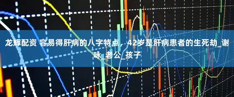 龙辉配资 容易得肝病的八字特点，42岁是肝病患者的生死劫_谢咏_老公_孩子