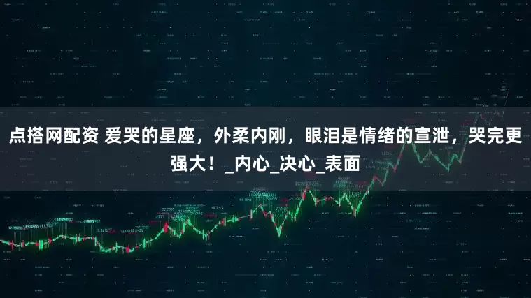 点搭网配资 爱哭的星座，外柔内刚，眼泪是情绪的宣泄，哭完更强大！_内心_决心_表面