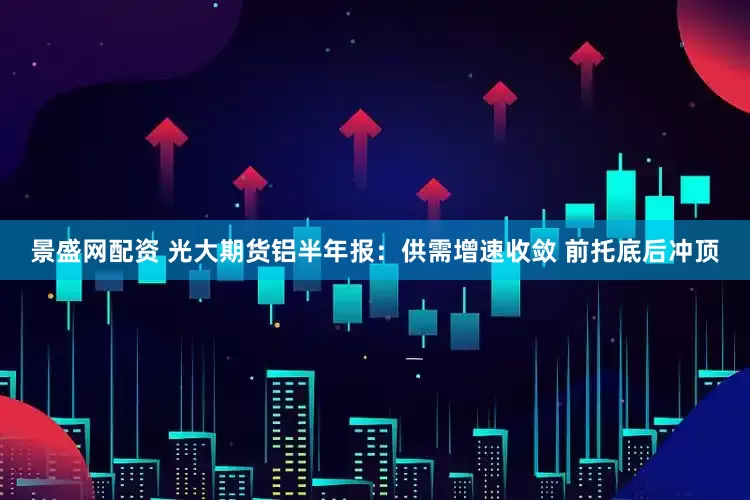 景盛网配资 光大期货铝半年报：供需增速收敛 前托底后冲顶