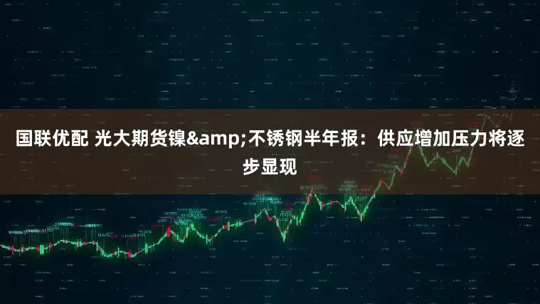 国联优配 光大期货镍&不锈钢半年报：供应增加压力将逐步显现