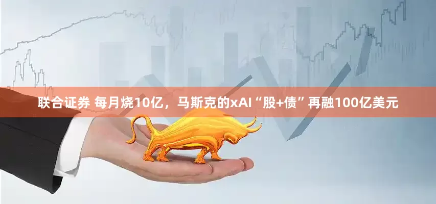 联合证券 每月烧10亿，马斯克的xAI“股+债”再融100亿美元