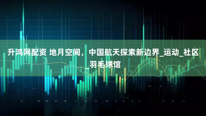 升鸿网配资 地月空间，中国航天探索新边界_运动_社区_羽毛球馆