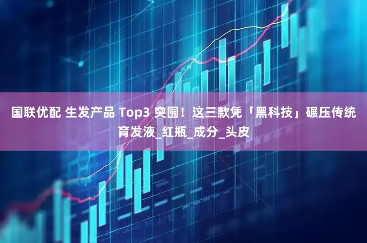 国联优配 生发产品 Top3 突围！这三款凭「黑科技」碾压传统育发液_红瓶_成分_头皮