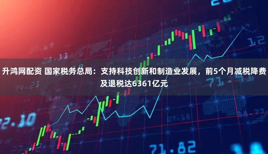 升鸿网配资 国家税务总局：支持科技创新和制造业发展，前5个月减税降费及退税达6361亿元