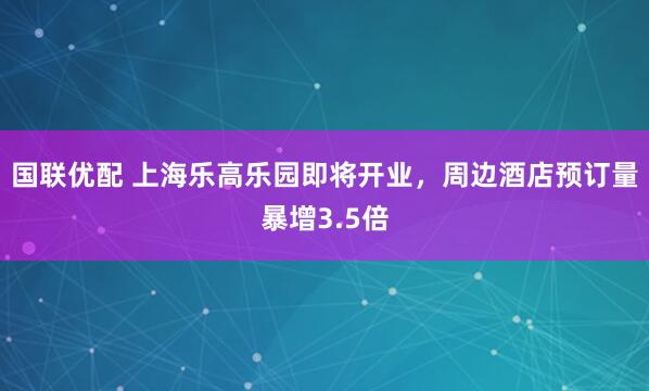 国联优配 上海乐高乐园即将开业，周边酒店预订量暴增3.5倍