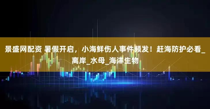 景盛网配资 暑假开启，小海鲜伤人事件频发！赶海防护必看_离岸_水母_海洋生物
