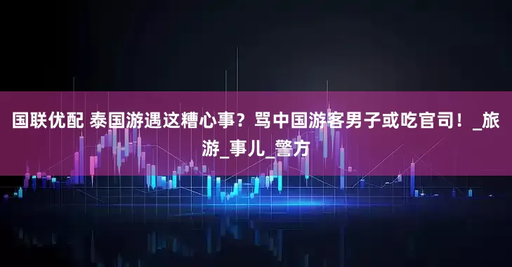国联优配 泰国游遇这糟心事？骂中国游客男子或吃官司！_旅游_事儿_警方