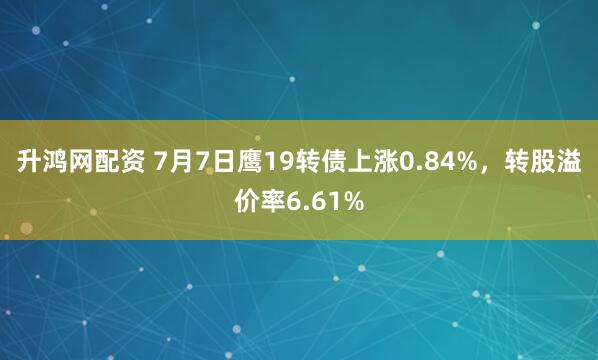 升鸿网配资 7月7日鹰19转债上涨0.84%，转股溢价率6.61%