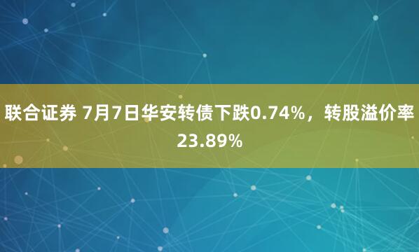 联合证券 7月7日华安转债下跌0.74%，转股溢价率23.89%