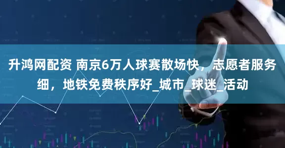 升鸿网配资 南京6万人球赛散场快，志愿者服务细，地铁免费秩序好_城市_球迷_活动