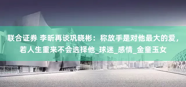 联合证券 李昕再谈巩晓彬：称放手是对他最大的爱，若人生重来不会选择他_球迷_感情_金童玉女