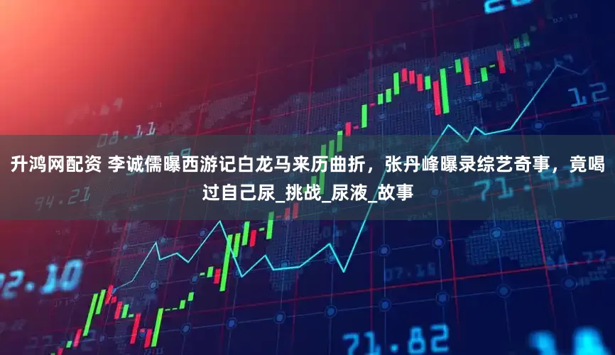 升鸿网配资 李诚儒曝西游记白龙马来历曲折，张丹峰曝录综艺奇事，竟喝过自己尿_挑战_尿液_故事