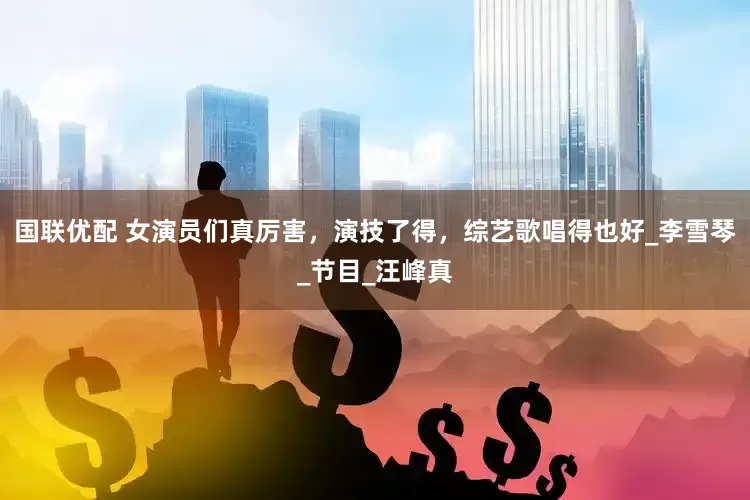 国联优配 女演员们真厉害，演技了得，综艺歌唱得也好_李雪琴_节目_汪峰真