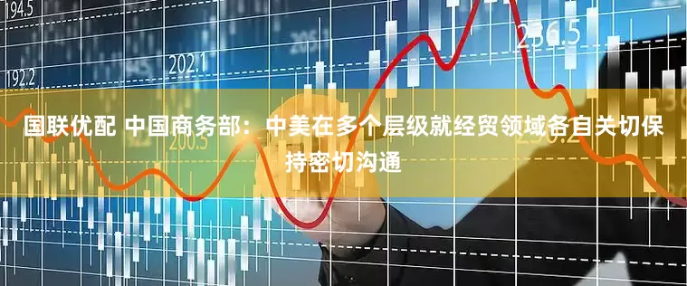 国联优配 中国商务部：中美在多个层级就经贸领域各自关切保持密切沟通
