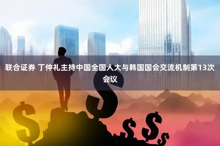 联合证券 丁仲礼主持中国全国人大与韩国国会交流机制第13次会议