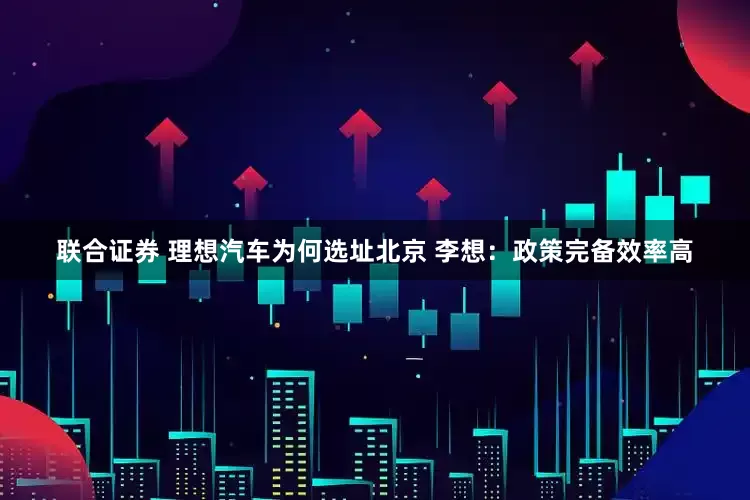 联合证券 理想汽车为何选址北京 李想：政策完备效率高