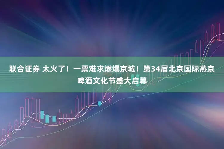 联合证券 太火了！一票难求燃爆京城！第34届北京国际燕京啤酒文化节盛大启幕