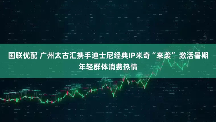 国联优配 广州太古汇携手迪士尼经典IP米奇“来袭” 激活暑期年轻群体消费热情