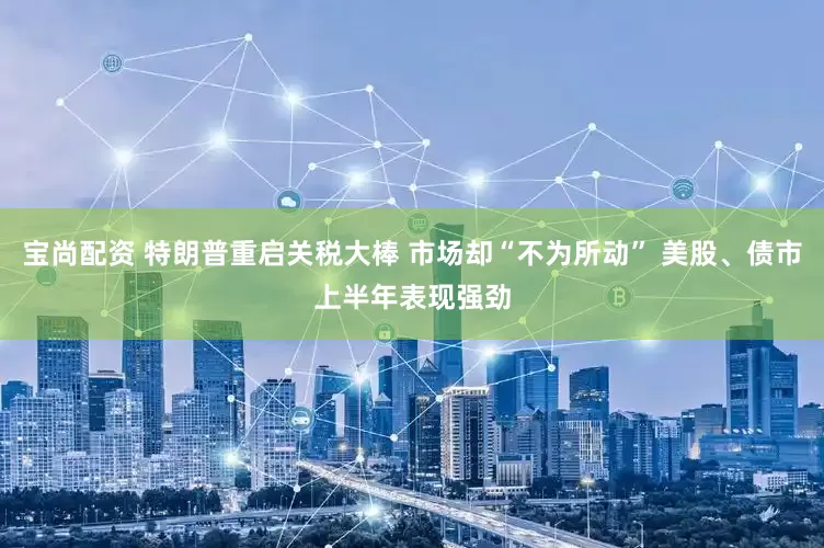 宝尚配资 特朗普重启关税大棒 市场却“不为所动” 美股、债市上半年表现强劲