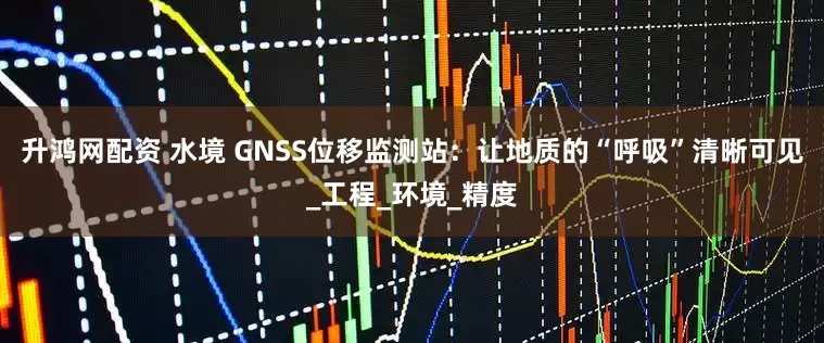升鸿网配资 水境 GNSS位移监测站：让地质的“呼吸”清晰可见_工程_环境_精度