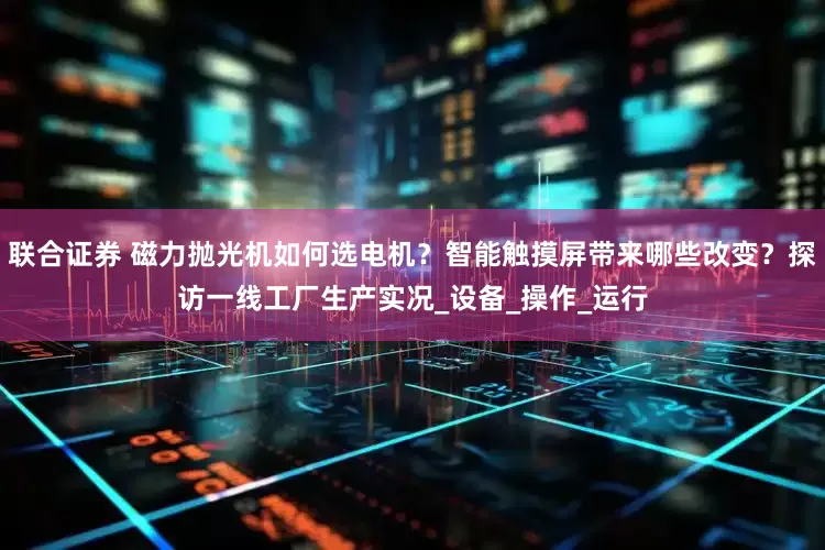 联合证券 磁力抛光机如何选电机？智能触摸屏带来哪些改变？探访一线工厂生产实况_设备_操作_运行