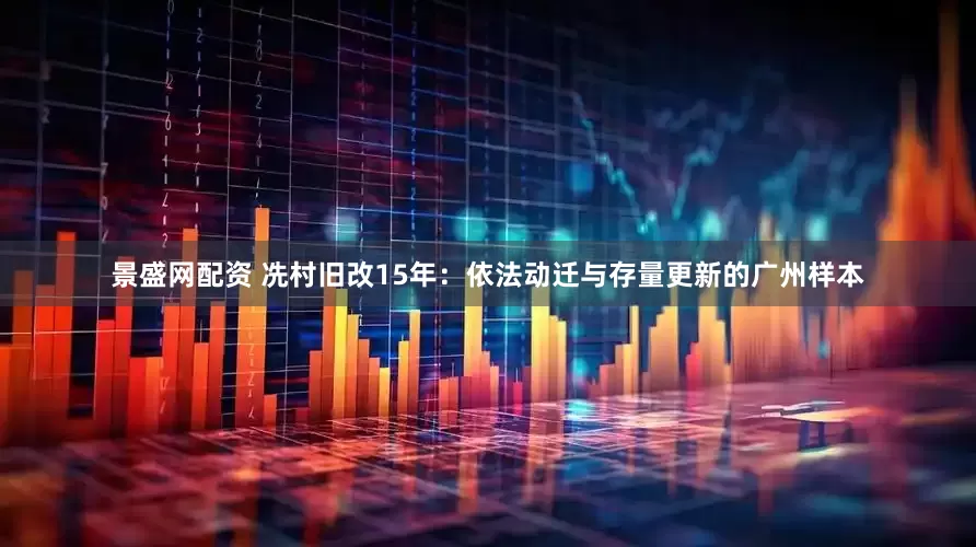 景盛网配资 冼村旧改15年：依法动迁与存量更新的广州样本