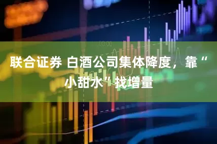 联合证券 白酒公司集体降度，靠“小甜水”找增量