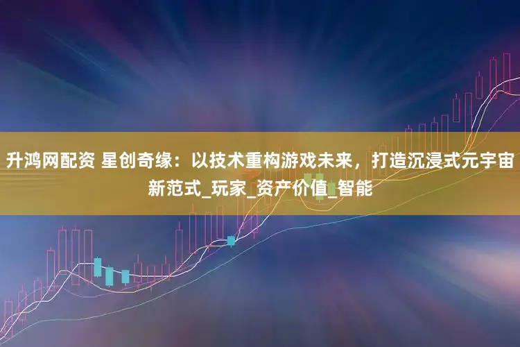 升鸿网配资 星创奇缘：以技术重构游戏未来，打造沉浸式元宇宙新范式_玩家_资产价值_智能