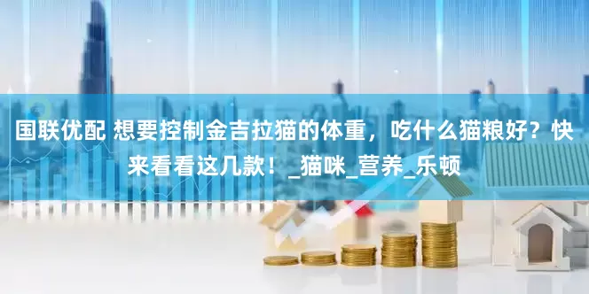 国联优配 想要控制金吉拉猫的体重，吃什么猫粮好？快来看看这几款！_猫咪_营养_乐顿