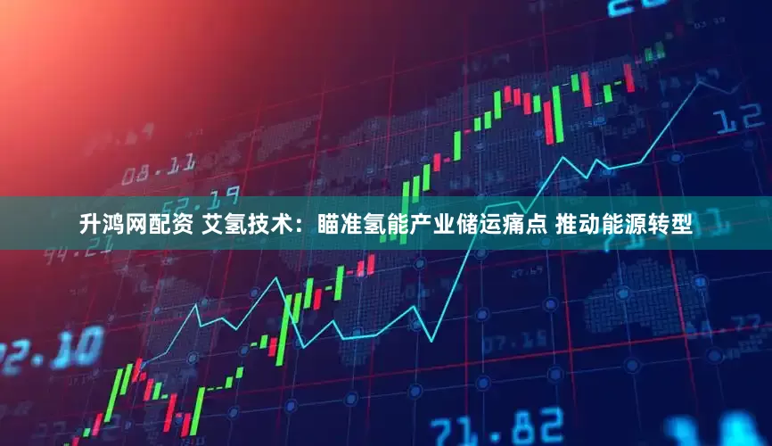 升鸿网配资 艾氢技术：瞄准氢能产业储运痛点 推动能源转型