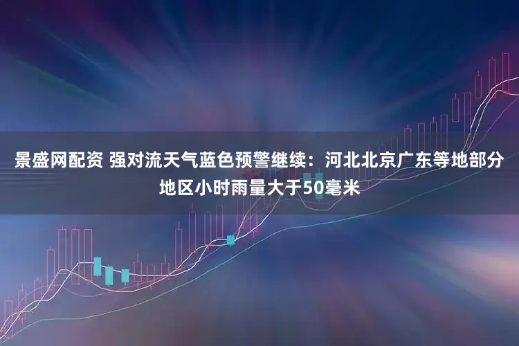 景盛网配资 强对流天气蓝色预警继续：河北北京广东等地部分地区小时雨量大于50毫米