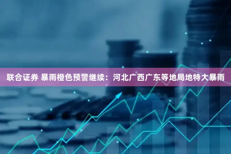 联合证券 暴雨橙色预警继续：河北广西广东等地局地特大暴雨