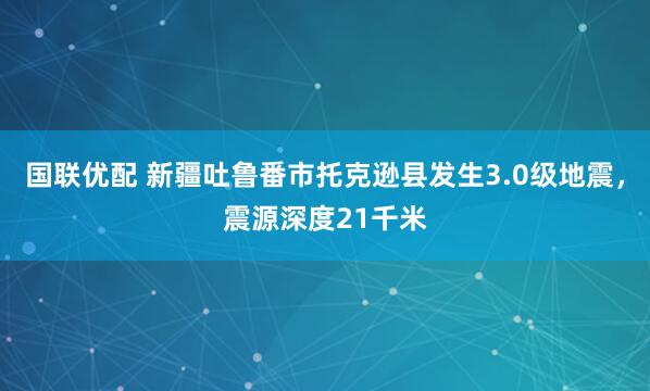 国联优配 新疆吐鲁番市托克逊县发生3.0级地震，震源深度21千米