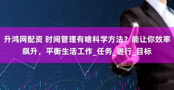升鸿网配资 时间管理有啥科学方法？能让你效率飙升，平衡生活工作_任务_进行_目标