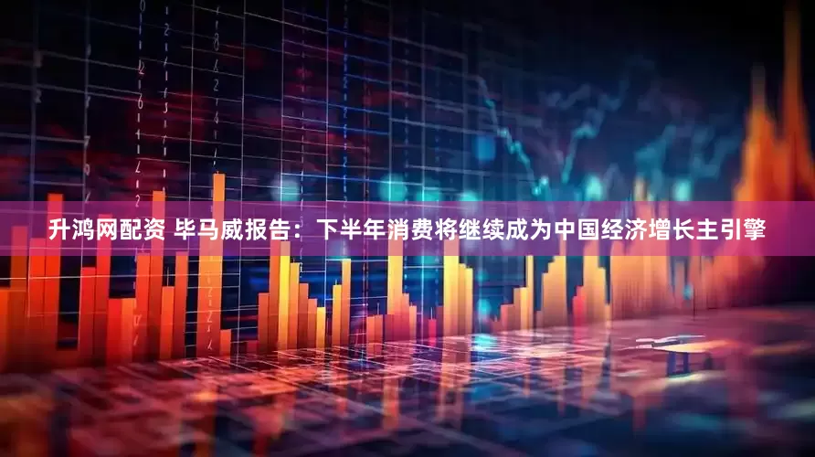 升鸿网配资 毕马威报告：下半年消费将继续成为中国经济增长主引擎