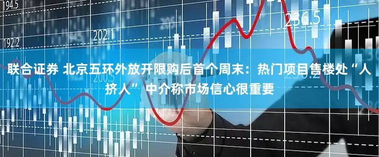 联合证券 北京五环外放开限购后首个周末：热门项目售楼处“人挤人” 中介称市场信心很重要