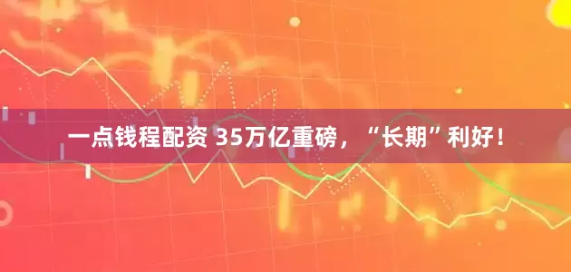一点钱程配资 35万亿重磅，“长期”利好！