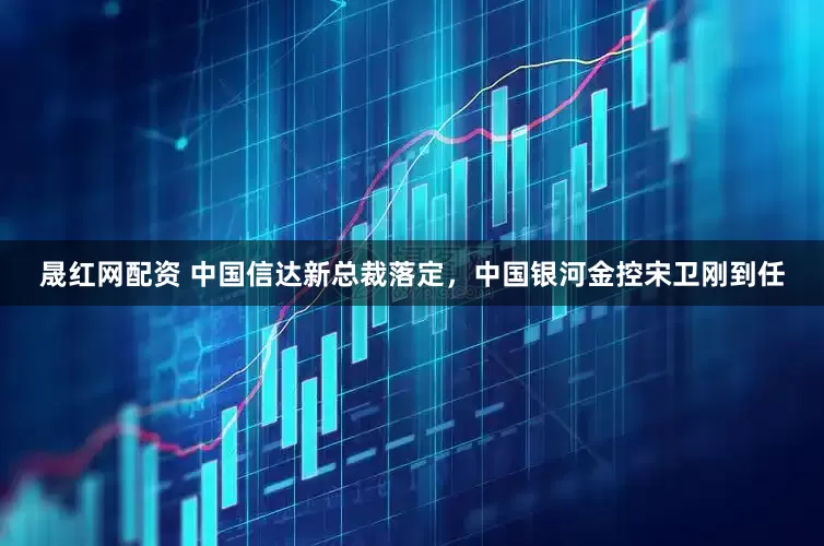 晟红网配资 中国信达新总裁落定，中国银河金控宋卫刚到任