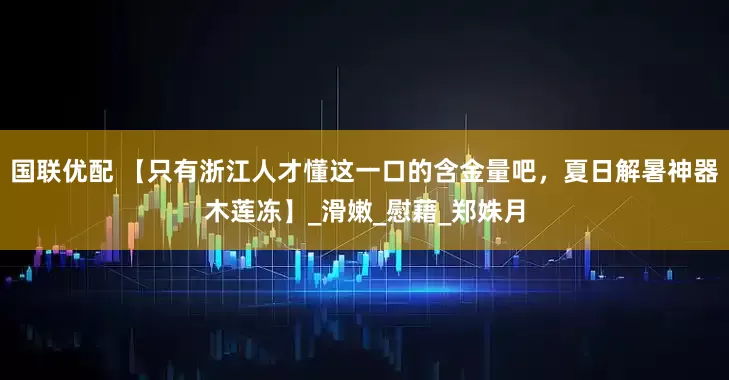 国联优配 【只有浙江人才懂这一口的含金量吧，夏日解暑神器木莲冻】_滑嫩_慰藉_郑姝月