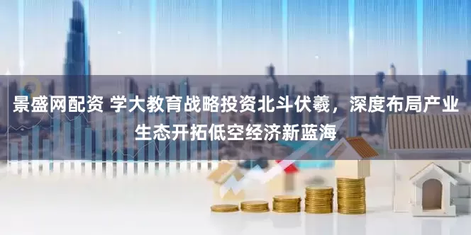景盛网配资 学大教育战略投资北斗伏羲，深度布局产业生态开拓低空经济新蓝海