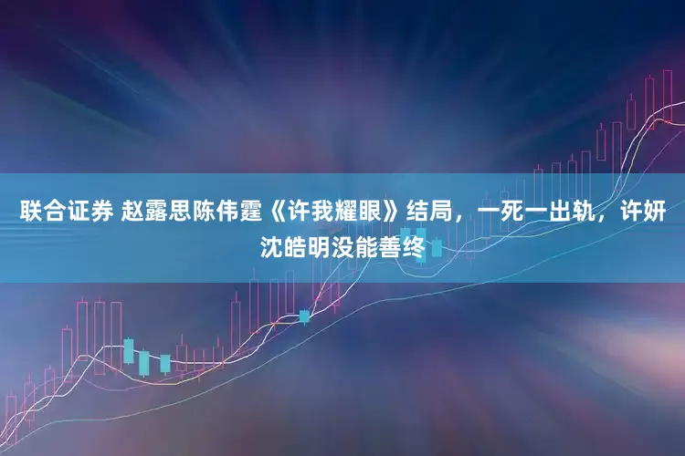 联合证券 赵露思陈伟霆《许我耀眼》结局，一死一出轨，许妍沈皓明没能善终