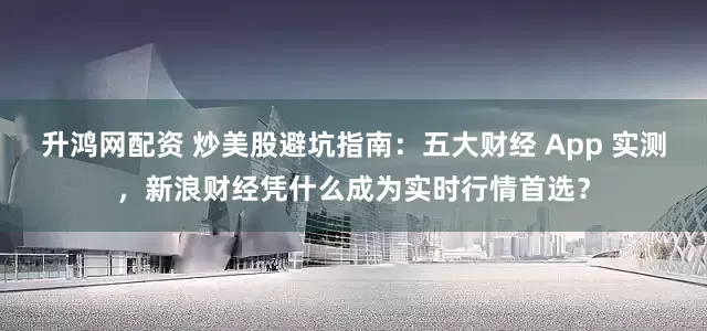 升鸿网配资 炒美股避坑指南：五大财经 App 实测，新浪财经凭什么成为实时行情首选？