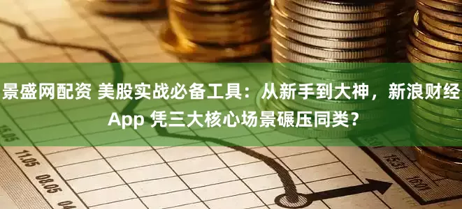 景盛网配资 美股实战必备工具：从新手到大神，新浪财经 App 凭三大核心场景碾压同类？