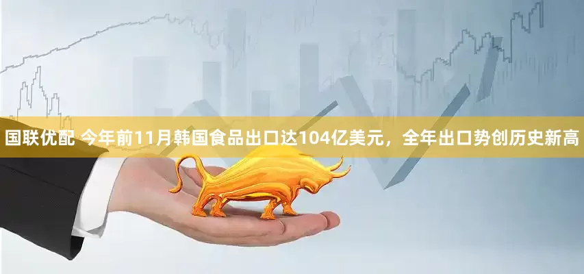 国联优配 今年前11月韩国食品出口达104亿美元，全年出口势创历史新高